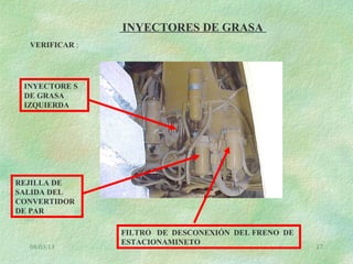 08/03/13 17
INYECTORES DE GRASA
VERIFICAR :
FILTRO DE DESCONEXIÓN DEL FRENO DE
ESTACIONAMINETO
REJILLA DE
SALIDA DEL
CONVERTIDOR
DE PAR
INYECTORE S
DE GRASA
IZQUIERDA
 