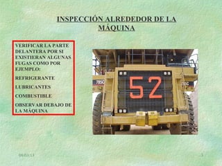 08/03/13 3
INSPECCIÓN ALREDEDOR DE LA
MÁQUINA
VERIFICAR LA PARTE
DELANTERA POR SI
EXISTIERAN ALGUNAS
FUGAS COMO POR
EJEMPLO:
REFRIGERANTE
LUBRICANTES
COMBUSTIBLE
OBSERVAR DEBAJO DE
LA MÁQUINA
 