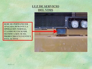08/03/13 4
LUZ DE SERVICIO
DEL VIMS
DEBE DE PERMANECER
APAGADA DURANTE LA
OPERACIÓN NORMAL,
CUANDO SE ENCIENDE
SIGNIFICA QUE SE HA
PRODUCIDO UN EVENTO Y
ESTA ACTIVO
 