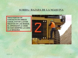 08/03/13 53
SUBIDA / BAJADA DE LA MÁQUINA
TRES PUNTOS DE
CONTACTO EN AMBOS
CASOS, EVITAR LLEVAR
OBJETOS EN LAS MANOS,
EL OPERADOR LE DEBE
DE DAR SIEMPRE LA CARA
A LA MÁQUINA
 