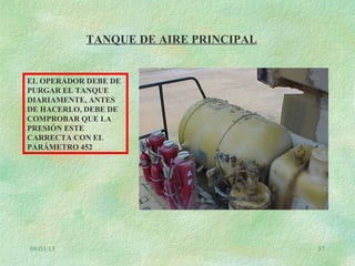 08/03/13 57
TANQUE DE AIRE PRINCIPAL
EL OPERADOR DEBE DE
PURGAR EL TANQUE
DIARIAMENTE, ANTES
DE HACERLO, DEBE DE
COMPROBAR QUE LA
PRESIÓN ESTE
CARRECTA CON EL
PARÁMETRO 452
 