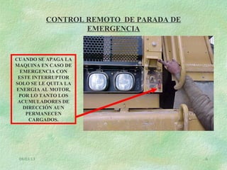 08/03/13 6
CONTROL REMOTO DE PARADA DE
EMERGENCIA
CUANDO SE APAGA LA
MAQUINA EN CASO DE
EMERGENCIA CON
ESTE INTERRUPTOR
SOLO SE LE QUITA LA
ENERGIA AL MOTOR,
POR LO TANTO LOS
ACUMULADORES DE
DIRECCIÓN AUN
PERMANECEN
CARGADOS.
 