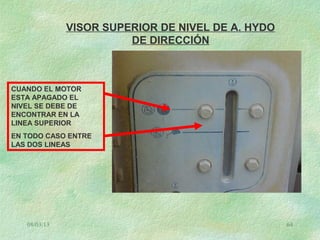 08/03/13 64
VISOR SUPERIOR DE NIVEL DE A. HYDO
DE DIRECCIÓN
CUANDO EL MOTOR
ESTA APAGADO EL
NIVEL SE DEBE DE
ENCONTRAR EN LA
LINEA SUPERIOR
EN TODO CASO ENTRE
LAS DOS LINEAS
 