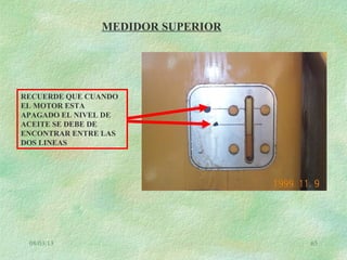 08/03/13 65
MEDIDOR SUPERIOR
RECUERDE QUE CUANDO
EL MOTOR ESTA
APAGADO EL NIVEL DE
ACEITE SE DEBE DE
ENCONTRAR ENTRE LAS
DOS LINEAS
 