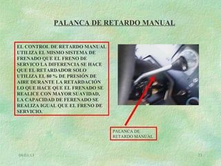 08/03/13 73
PALANCA DE RETARDO MANUAL
PALANCA DE
RETARDO MANUAL
EL CONTROL DE RETARDO MANUAL
UTILIZA EL MISMO SISTEMA DE
FRENADO QUE EL FRENO DE
SERVICO LA DIFERENCIA SE HACE
QUE EL RETARDADOR SOLO
UTILIZA EL 80 % DE PRESIÓN DE
AIRE DURANTE LA RETARDACIÓN
LO QUE HACE QUE EL FRENADO SE
REALICE CON MAYOR SUAVIDAD,
LA CAPACIDAD DE FERENADO SE
REALIZA IGUAL QUE EL FRENO DE
SERVICIO.
 