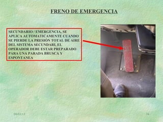 08/03/13 74
FRENO DE EMERGENCIA
SECUNDARIO / EMERGENCIA, SE
APLICA AUTOMATICAMENTE CUANDO
SE PIERDE LA PRESIÓN TOTAL DE AIRE
DEL SISTEMA SECUNDARI, EL
OPERADOR DEBE ESTAR PREPARADO
PARA UNA PARADA BRUSCA Y
ESPONTANEA
 