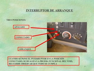 08/03/13 81
INTERRUPTOR DE ARRANQUE
TRES POSICIONES:
APAGADO
CONECTADO
ARRANQUE
CUANDO SE PONE EL INTERRUPTOR EN LA POSICIÓN
CONECTADO, SE REALIZA LA PRUEBA FUNCIONAL DEL VIMS,
RECUERDE OBSERVAR QUE TODO SE CUMPLA
 