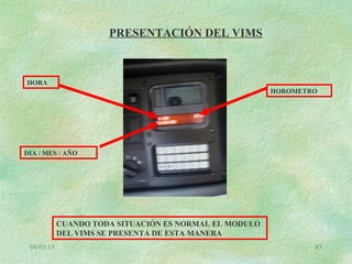 08/03/13 85
PRESENTACIÓN DEL VIMS
HORA
HOROMETRO
DIA / MES / AÑO
CUANDO TODA SITUACIÓN ES NORMAL EL MODULO
DEL VIMS SE PRESENTA DE ESTA MANERA
 