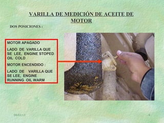08/03/13 9
VARILLA DE MEDICIÓN DE ACEITE DE
MOTOR
DOS POSICIONES :
MOTOR APAGADO
LADO DE VARILLA QUE
SE LEE, ENGINE STOPED
OIL COLD
MOTOR ENCENDIDO :
LADO DE VARILLA QUE
SE LEE, ENGINE
RUNNING OIL WARM
 