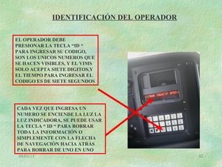 08/03/13 92
IDENTIFICACIÓN DEL OPERADOR
EL OPERADOR DEBE
PRESIONAR LA TECLA “ID “
PARA INGRESAR SU CODIGO,
SON LOS UNICOS NUMEROS QUE
SE HACEN VISIBLES, Y EL VIMS
SOLO ACEPTA SIETE DIGITOS,Y
EL TIEMPO PARA INGRESAR EL
CODIGO ES DE SIETE SEGUNDOS
CADA VEZ QUE INGRESA UN
NUMERO SE ENCIENDE LA LUZ LA
LUZ INDICADORA, SE PUEDE USAR
LA TECLA “ ID “ PARA BORRAR
TODA LA INFORMACIÓN O
SIMPLEMENTE CON LA FLECHA
DE NAVEGACIÓN HACIA ATRÁS
PARA BORRAR DE UNO EN UNO
 