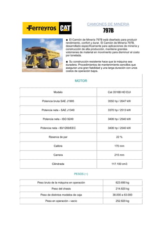 CAMIONES DE MINERIA



                           El Camión de Minería 797B está diseñado para producir
                        rendimiento, confort y durar. El Camión de Minería 797B,
                        desarrollado específicamente para aplicaciones de minería y
                        construcción de alta producción, mantiene grandes
                        volúmenes de material en movimiento para disminuir el costo
                        por tonelada.

                          Su construcción resistente hace que la máquina sea
                        duradera. Procedimientos de mantenimiento sencillos que
                        aseguran una gran fiabilidad y una larga duración con unos
                        costos de operación bajos.


                               MOTOR


            Modelo                                        Cat 3516B HD EUI


   Potencia bruta SAE J1995                               3550 hp / 2647 kW


   Potencia neta - SAE J1349                              3370 hp / 2513 kW


    Potencia neta - ISO 9249                              3406 hp / 2540 kW


  Potencia neta - 80/1269/EEC                             3406 hp / 2540 kW


        Reserva de par                                          22 %


            Calibre                                            170 mm


            Carrera                                            215 mm


           Cilindrada                                        117.100 cm3


                               PESOS (~)


Peso bruto de la máquina en operación                           623.690 kg

           Peso del chasis                                      214.820 kg

  Peso de distintos modelos de caja                           38.000 a 63.000

      Peso en operación - vacío                                 252.820 kg
 