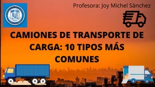 CAMIONES DE TRANSPORTE DE
CARGA: 10 TIPOS MÁS
COMUNES
Profesora: Joy Michel Sànchez
 