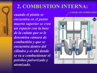2. COMBUSTION INTERNA:
cuando el pistón se
encuentra en el punto
muerto superior se crea
un espacio con la base
de la culata que se le
denomina cámara de
combustión y que se
encuentra dentro del
cilindro y es ahí donde
se va a combustionar el
petróleo pulverizado y
atomizado.
CAMARA DE COMBUSTION
 