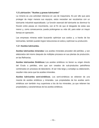 - 10 -
1.2 Lubricación: "Aceites y grasas lubricantes"
La minería es una actividad intensiva en uso de maquinaria. Es por ello que para
proteger de mejor manera sus equipos, estos necesitan ser recubiertos con un
lubricante industrial especializado. La función esencial del lubricante es disminuir la
fricción entre piezas en movimiento, con el fin de que el desgaste de estas sea
menor y, como consecuencia, pueda prolongarse su vida útil, para estar un mayor
tiempo en operación.
Las empresas mineras están buscando optimizar sus costos y, a través de los
lubricantes, también pueden lograr reducciones en estos y optimizar su producción.
1.2.1 Aceites lubricantes.
Aceites lubricantes minerales: Los aceites minerales proceden del petróleo, y son
elaborados del mismo después de múltiples procesos en sus plantas de producción,
en las Refinarías.
Aceites lubricantes Sintéticos: Los aceites sintéticos no tienen su origen directo
del Crudo o petróleo, sino que son creados de sub-productos petrolíferos
combinados en procesos de laboratorio. Al ser más largo y complejo su elaboración,
resultan más caros que los aceites minerales.
Aceites lubricantes semi-sintéticos. Los semi-sintéticos se obtienen de una
mezcla de aceites sintéticos y minerales. Las propiedades de los aceites semi-
sintéticos son también muy superiores a los de los minerales, ya que retienen las
propiedades y características de los aceites sintéticos.
 