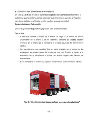- 18 -
1.3 Camiones con plataformas de lubricación
En este apartado se describirá a grandes rasgos las características del camión y la
plataforma que lo contiene, dando a conocer sus dimensiones y partes principales
para luego trabajar en el diseño en otro capítulo a mas profundidad.
Características de Fabricación
Diseñada y construida para trabajo pesado bajo estándar minero.
Carrocería
Carrocería cerrada y aislada de 7 metros de largo x 2,6 metros de ancho,
aislamiento en el techo y en los costados, escalera de acceso abatible
montada en el interior de la carrocería al costado izquierdo del camión (lado
chofer).
Se complementa con paneles fijos en cada costado en el sector de los
estanques, los cuales tienen la función de dar más firmeza y rigidez a la
estructura de la plataforma y brindar un acceso rápido para labores de
mantención.
En la carrocería se incluyen 2 cajas de herramientas con iluminación interior.
Fig. 3 : "Camión tipo lubricador techado y con puertas abatibles"
 