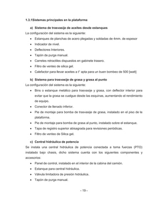- 19 -
1.3.1Sistemas principales en la plataforma
a) Sistema de trasvasije de aceites desde estanques
La configuración del sistema es la siguiente:
Estanques de planchas de acero plegadas y soldadas de 4mm. de espesor
Indicador de nivel.
Deflectores Interiores.
Tapón de purga manual.
Carretes retractiles dispuestos en gabinete trasero.
Filtro de venteo de silica gel.
Calefactor para llevar aceites a t° apta para un buen bombeo de 500 [watt]
b) Sistema para trasvasije de grasa y grasa al punto
La configuración del sistema es la siguiente:
Bins o estanque metálico para trasvasije y grasa, con deflector interior para
evitar que la grasa se cuelgue desde las esquinas, aumentando el rendimiento
de equipo.
Conector de llenado inferior.
Pie de montaje para bomba de trasvasije de grasa, instalado en el piso de la
plataforma.
Pie de montaje para bomba de grasa al punto, instalado sobre el estanque.
Tapa de registro superior abisagrada para revisiones periódicas.
Filtro de venteo de Silica gel.
c) Central hidráulica de potencia
Se instala una central hidráulica de potencia conectada a toma fuerzas (PTO)
instalado bajo chasis, dicho sistema cuenta con los siguientes componentes y
accesorios:
Panel de control, instalado en el interior de la cabina del camión.
Estanque para central hidráulica.
Válvula limitadora de presión hidráulica.
Tapón de purga manual.
 