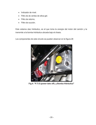 - 20 -
Indicador de nivel.
Filtro de de venteo de silica gel.
Filtro de retorno.
Filtro de succión.
Este sistema oleo hidráulico, es el que toma la energía del motor del camión y la
transmite a la bomba hidráulica ubicada bajo el chasis.
Los componentes de este circuito se pueden observar en la figura 28
Fig.4: "P.T.O (power take off). y Bomba Hidráulica"
 