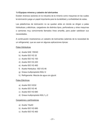 - 21 -
1.4 Equipos mineros y catastro de lubricantes
Existen diversos sectores en la industria de la minería como maquinas en las cuales
la lubricación juega un papel importante para la durabilidad y confiabilidad de estas.
Las plataformas de lubricación no se quedan atrás en donde se dirigen a palas
hidráulicas y eléctricas, cargadores de distintos tipos, perforadoras y otras maquinas
o camiones muy comúnmente llamados línea amarilla, para poder satisfacer sus
necesidades.
A continuación mostraremos un catastro de lubricantes (además de la necesidad de
un refrigerante) que se usan en algunas aplicaciones típicas:
Palas Hidráulicas
a) Aceite SAE 15W40
b) Aceite ISO VG 32
c) Aceite ISO VG 150
d) Aceite ISO VG 220
e) Aceite ISO VG 460
f) Aceite Hidráulico ISO VG 46
g) Grasa multipropósito NGLI 2
h) Refrigerante: Mezcla de agua con glycol.
Palas Eléctricas
a) Aceite ISO VG32
b) Aceite ISO VG 46
c) Aceite ISO VG 680
d) Grasa multipropósito NGL1 y 2
Cargadores y perforadoras
a) Aceite 15w40
b) Aceite ISO VG 680
c) Aceite ISO VG 460
 
