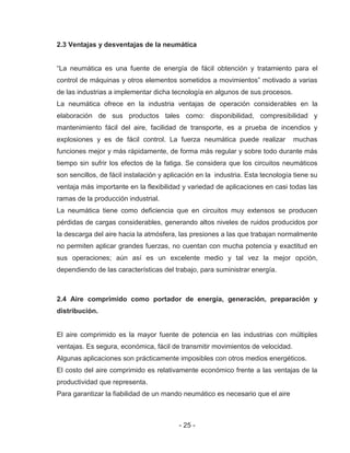 - 25 -
2.3 Ventajas y desventajas de la neumática
“La neumática es una fuente de energía de fácil obtención y tratamiento para el
control de máquinas y otros elementos sometidos a movimientos” motivado a varias
de las industrias a implementar dicha tecnología en algunos de sus procesos.
La neumática ofrece en la industria ventajas de operación considerables en la
elaboración de sus productos tales como: disponibilidad, compresibilidad y
mantenimiento fácil del aire, facilidad de transporte, es a prueba de incendios y
explosiones y es de fácil control. La fuerza neumática puede realizar muchas
funciones mejor y más rápidamente, de forma más regular y sobre todo durante más
tiempo sin sufrir los efectos de la fatiga. Se considera que los circuitos neumáticos
son sencillos, de fácil instalación y aplicación en la industria. Esta tecnología tiene su
ventaja más importante en la flexibilidad y variedad de aplicaciones en casi todas las
ramas de la producción industrial.
La neumática tiene como deficiencia que en circuitos muy extensos se producen
pérdidas de cargas considerables, generando altos niveles de ruidos producidos por
la descarga del aire hacia la atmósfera, las presiones a las que trabajan normalmente
no permiten aplicar grandes fuerzas, no cuentan con mucha potencia y exactitud en
sus operaciones; aún así es un excelente medio y tal vez la mejor opción,
dependiendo de las características del trabajo, para suministrar energía.
2.4 Aire comprimido como portador de energía, generación, preparación y
distribución.
El aire comprimido es la mayor fuente de potencia en las industrias con múltiples
ventajas. Es segura, económica, fácil de transmitir movimientos de velocidad.
Algunas aplicaciones son prácticamente imposibles con otros medios energéticos.
El costo del aire comprimido es relativamente económico frente a las ventajas de la
productividad que representa.
Para garantizar la fiabilidad de un mando neumático es necesario que el aire
 