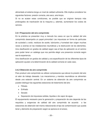 - 26 -
alimentado al sistema tenga un nivel de calidad suficiente. Ello implica considerar los
siguientes factores: presión correcta, aire seco, aire limpio.
Si no se acatan estas condiciones, es posible que se originen tiempos más
prolongados de inactivación de la maquina y, además, aumentaran los costos de
servicio.
2.4.1 Preparación del aire comprimido
En la práctica se presentan muy a menudo los casos en que la calidad del aire
comprimido desempeña un papel primordial. Las impurezas en forma de partículas
de suciedad u oxido, residuos de aceite, lubricante y humedad dan origen muchas
veces a averías en las instalaciones neumáticas y la destrucción de los elementos.
Una clasificación en grados de calidad según sea el tipo de aplicación es el camino
para poder tener un catalogo que nos permita elegir una presencia correcta según
sea la experiencia.
Una clasificación en grados de calidad y una especificación de los diferentes tipos de
aplicación ayudan a la determinación de la calidad correcta en cada caso.
2.4.2 Obtención de aire comprimido
Para producir aire comprimido se utilizan compresores que elevan la presión del aire
al valor de trabajo deseado. Los mecanismos y mandos neumáticos se alimentan
desde una estación central. En un sistema de obtención de aire comprimido se
pueden distinguir las siguientes estaciones de tratamiento del aire:
Filtrado
Enfriado
Secado
Separación de impurezas solidas, liquidas o de vapor de agua.
El equipamiento necesario para la generación y preparación de aire depende de los
requisitos y exigencias de calidad del aire comprimido de acuerdo a las
estaciones de obtención del mismo relacionando el tipo de contaminación que pueda
tener y elemento de preparación según se aprecia en el anexo.
 