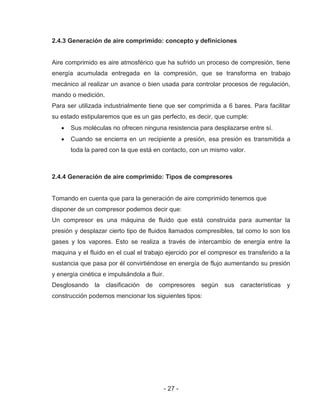 - 27 -
2.4.3 Generación de aire comprimido: concepto y definiciones
Aire comprimido es aire atmosférico que ha sufrido un proceso de compresión, tiene
energía acumulada entregada en la compresión, que se transforma en trabajo
mecánico al realizar un avance o bien usada para controlar procesos de regulación,
mando o medición.
Para ser utilizada industrialmente tiene que ser comprimida a 6 bares. Para facilitar
su estado estipularemos que es un gas perfecto, es decir, que cumple:
Sus moléculas no ofrecen ninguna resistencia para desplazarse entre sí.
Cuando se encierra en un recipiente a presión, esa presión es transmitida a
toda la pared con la que está en contacto, con un mismo valor.
2.4.4 Generación de aire comprimido: Tipos de compresores
Tomando en cuenta que para la generación de aire comprimido tenemos que
disponer de un compresor podemos decir que:
Un compresor es una máquina de fluido que está construida para aumentar la
presión y desplazar cierto tipo de fluidos llamados compresibles, tal como lo son los
gases y los vapores. Esto se realiza a través de intercambio de energía entre la
maquina y el fluido en el cual el trabajo ejercido por el compresor es transferido a la
sustancia que pasa por él convirtiéndose en energía de flujo aumentando su presión
y energía cinética e impulsándola a fluir.
Desglosando la clasificación de compresores según sus características y
construcción podemos mencionar los siguientes tipos:
 