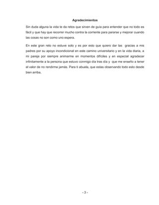 - 3 -
Agradecimientos
Sin duda alguna la vida te da retos que sirven de guía para entender que no todo es
fácil y que hay que recorrer mucho contra la corriente para pararse y mejorar cuando
las cosas no son como uno espera.
En este gran reto no estuve solo y es por esto que quiero dar las gracias a mis
padres por su apoyo incondicional en este camino universitario y en la vida diaria, a
mi pareja por siempre animarme en momentos difíciles y en especial agradecer
infinitamente a la persona que estuvo conmigo día tras día y que me enseño a tener
el valor de no rendirme jamás. Para ti abuela, que estas observando todo esto desde
bien arriba.
 