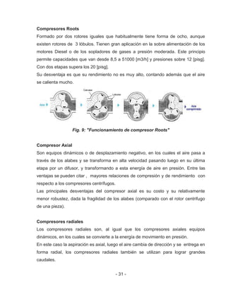 - 31 -
Compresores Roots
Formado por dos rotores iguales que habitualmente tiene forma de ocho, aunque
existen rotores de 3 lóbulos. Tienen gran aplicación en la sobre alimentación de los
motores Diesel o de los sopladores de gases a presión moderada. Este principio
permite capacidades que van desde 8,5 a 51000 [m3/h] y presiones sobre 12 [pisg].
Con dos etapas supera los 20 [pisg].
Su desventaja es que su rendimiento no es muy alto, contando además que el aire
se calienta mucho.
Fig. 9: "Funcionamiento de compresor Roots"
Compresor Axial
Son equipos dinámicos o de desplazamiento negativo, en los cuales el aire pasa a
través de los alabes y se transforma en alta velocidad pasando luego en su última
etapa por un difusor, y transformando a esta energía de aire en presión. Entre las
ventajas se pueden citar , mayores relaciones de compresión y de rendimiento con
respecto a los compresores centrífugos.
Las principales desventajas del compresor axial es su costo y su relativamente
menor robustez, dada la fragilidad de los alabes (comparado con el rotor centrifugo
de una pieza).
Compresores radiales
Los compresores radiales son, al igual que los compresores axiales equipos
dinámicos, en los cuales se convierte a la energía de movimiento en presión.
En este caso la aspiración es axial, luego el aire cambia de dirección y se entrega en
forma radial, los compresores radiales también se utilizan para lograr grandes
caudales.
 