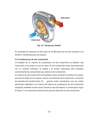 - 32 -
Fig. 10: "Compresor Radial"
Su velocidad de operación es del orden de 20.000 [rpm] los de tipo comercial y de
50.000 a 100.000 [rpm] los de aviación.
2.4.5 Instalaciones de aire comprimido
La finalidad de un sistema de canalización de aire comprimido es distribuir aire
comprimido a los puntos en que se utiliza. El aire comprimido tienen que distribuirse
con un volumen suficiente, la calidad y la presión adecuadas para propulsar
correctamente los componentes que utilizan el aire comprimido.
Un sistema de aire comprimido mal diseñado puede aumentar los gastos de energía,
provocar los fallos en los equipos, reducir el rendimiento de la producción y aumentar
los requisitos de mantenimiento. En general suele considerarse que los costes
adicionales realizados en la mejora del sistema de canalización de aire comprimido
resultarán rentables muchas veces durante la vida del sistema. A continuación según
la Figura 11 se muestra las estaciones de paso de obtención de aire comprimido.
 