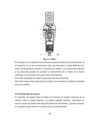 - 34 -
Fig. 12: "Filtro"
En la figura 12 se muestra el camino del aire atreves del filtro, primero para entrar, en
el recipiente (1) el aire comprimiendo tiene que atravesar la chapa deflectora (2).
Como consecuencia se somete a un proceso de rotación. Los componentes líquidos
y las partículas grandes de suciedad se desprenden por el efecto de la fuerza
centrifuga y se acumulan en la parte inferior del recipiente.
En el filtro sintetizador (4) sigue la depuración del aire comprimido.
Dicho filtro separa otras partículas de suciedad, el cual debe ser sustituido o limpiado
de vez en cuando.
2.4.6.2 Regulador de presión
El regulador de presión tiene la misión de mantener la presión constante en el
sistema. Esto no puede lograrse si la presión regulada (presión secundaria) es
menor al punto de presión más bajo del sistema de alimentación (presión primaria).
Un regulador puede disminuir la presión pero no puede elevarla.
 