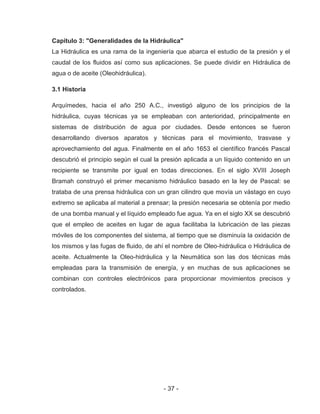 - 37 -
Capitulo 3: "Generalidades de la Hidráulica"
La Hidráulica es una rama de la ingeniería que abarca el estudio de la presión y el
caudal de los fluidos así como sus aplicaciones. Se puede dividir en Hidráulica de
agua o de aceite (Oleohidráulica).
3.1 Historia
Arquímedes, hacia el año 250 A.C., investigó alguno de los principios de la
hidráulica, cuyas técnicas ya se empleaban con anterioridad, principalmente en
sistemas de distribución de agua por ciudades. Desde entonces se fueron
desarrollando diversos aparatos y técnicas para el movimiento, trasvase y
aprovechamiento del agua. Finalmente en el año 1653 el científico francés Pascal
descubrió el principio según el cual la presión aplicada a un líquido contenido en un
recipiente se transmite por igual en todas direcciones. En el siglo XVIII Joseph
Bramah construyó el primer mecanismo hidráulico basado en la ley de Pascal: se
trataba de una prensa hidráulica con un gran cilindro que movía un vástago en cuyo
extremo se aplicaba al material a prensar; la presión necesaria se obtenía por medio
de una bomba manual y el líquido empleado fue agua. Ya en el siglo XX se descubrió
que el empleo de aceites en lugar de agua facilitaba la lubricación de las piezas
móviles de los componentes del sistema, al tiempo que se disminuía la oxidación de
los mismos y las fugas de fluido, de ahí el nombre de Oleo-hidráulica o Hidráulica de
aceite. Actualmente la Oleo-hidráulica y la Neumática son las dos técnicas más
empleadas para la transmisión de energía, y en muchas de sus aplicaciones se
combinan con controles electrónicos para proporcionar movimientos precisos y
controlados.
 