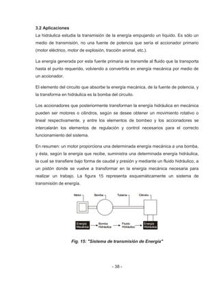 - 38 -
3.2 Aplicaciones
La hidráulica estudia la transmisión de la energía empujando un líquido. Es sólo un
medio de transmisión, no una fuente de potencia que sería el accionador primario
(motor eléctrico, motor de explosión, tracción animal, etc.).
La energía generada por esta fuente primaria se transmite al fluido que la transporta
hasta el punto requerido, volviendo a convertirla en energía mecánica por medio de
un accionador.
El elemento del circuito que absorbe la energía mecánica, de la fuente de potencia, y
la transforma en hidráulica es la bomba del circuito.
Los accionadores que posteriormente transforman la energía hidráulica en mecánica
pueden ser motores o cilindros, según se desee obtener un movimiento rotativo o
lineal respectivamente, y entre los elementos de bombeo y los accionadores se
intercalarán los elementos de regulación y control necesarios para el correcto
funcionamiento del sistema.
En resumen: un motor proporciona una determinada energía mecánica a una bomba,
y ésta, según la energía que recibe, suministra una determinada energía hidráulica,
la cual se transfiere bajo forma de caudal y presión y mediante un fluido hidráulico, a
un pistón donde se vuelve a transformar en la energía mecánica necesaria para
realizar un trabajo. La figura 15 representa esquemáticamente un sistema de
transmisión de energía.
Fig. 15: "Sistema de transmisión de Energía"
 