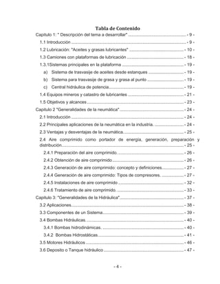 - 4 -
Tabla de Contenido
Capitulo 1: " Descripción del tema a desarrollar" ................................................ - 9 -
1.1 Introducción ............................................................................................... - 9 -
1.2 Lubricación: "Aceites y grasas lubricantes" ............................................. - 10 -
1.3 Camiones con plataformas de lubricación ............................................... - 18 -
1.3.1Sistemas principales en la plataforma ................................................... - 19 -
a) Sistema de trasvasije de aceites desde estanques ............................. - 19 -
b) Sistema para trasvasije de grasa y grasa al punto .............................. - 19 -
c) Central hidráulica de potencia.............................................................. - 19 -
1.4 Equipos mineros y catastro de lubricantes .............................................. - 21 -
1.5 Objetivos y alcances................................................................................ - 23 -
Capitulo 2 "Generalidades de la neumática"..................................................... - 24 -
2.1 Introducción ............................................................................................. - 24 -
2.2 Principales aplicaciones de la neumática en la industria. ........................ - 24 -
2.3 Ventajas y desventajas de la neumática.................................................. - 25 -
2.4 Aire comprimido como portador de energía, generación, preparación y
distribución..................................................................................................... - 25 -
2.4.1 Preparación del aire comprimido. ...................................................... - 26 -
2.4.2 Obtención de aire comprimido........................................................... - 26 -
2.4.3 Generación de aire comprimido: concepto y definiciones.................. - 27 -
2.4.4 Generación de aire comprimido: Tipos de compresores. .................. - 27 -
2.4.5 Instalaciones de aire comprimido ...................................................... - 32 -
2.4.6 Tratamiento de aire comprimido. ....................................................... - 33 -
Capitulo 3: "Generalidades de la Hidráulica"..................................................... - 37 -
3.2 Aplicaciones............................................................................................. - 38 -
3.3 Componentes de un Sistema................................................................... - 39 -
3.4 Bombas Hidráulicas................................................................................. - 40 -
3.4.1 Bombas hidrodinámicas. ................................................................... - 40 -
3.4.2 Bombas Hidrostáticas....................................................................... - 41 -
3.5 Motores Hidráulicos ................................................................................. - 46 -
3.6 Deposito o Tanque hidráulico .................................................................. - 47 -
 