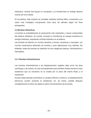 - 40 -
hidráulico), recibirá ese líquido en circulación y lo transformará en trabajo efectivo
cuando así se lo desee.
En la práctica, este conjunto se completa mediante tuberías filtros, conexiones y en
casos más complejos incorporando otros tipos de válvulas según los fines
perseguidos.
3.4 Bombas Hidráulicas
La bomba es probablemente el componente más importante y menos comprendido
del sistema hidráulico. Su función consiste en transformar la energía mecánica en
energía hidráulica, impulsando el fluido hidráulico en el sistema.
Las bombas se fabrican en muchos tamaños y formas, mecánicas y manuales, con
muchos mecanismos diferentes de bombeo y para aplicaciones muy distintas. No
obstante, todas las bombas se clasifican en dos categorías básicas: hidrodinámica e
hidrostática.
3.4.1 Bombas hidrodinámicas
Las bombas hidrodinámicas o de desplazamiento negativo tales como los tipos
centrífugos o de turbina, se usan principalmente para transferir fluidos donde la única
resistencia que se encuentra es la creada por el peso del mismo fluido y el
rozamiento.
Aunque estas bombas suministran un caudal uniforme y continuo, su desplazamiento
disminuye cuando aumenta la resistencia. Es, de hecho, posible bloquear
completamente el orificio de salida en pleno funcionamiento de la bomba.
 