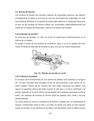 - 42 -
3.4 Bomba de lóbulos
Las bombas de lóbulos son bombas rotativas de engranajes externos, que difieren
principalmente de éstas en la forma en que son accionados los engranajes (en este
caso lóbulos). Mientras en la bomba de engranajes externos un engranaje hace girar
al otro, en las bombas de lóbulos ambos son accionados independientemente por
medio de un sistema de engranajes, externo a la cámara de bombeo.
3.4.2.2 Bomba de tornillos
En este tipo de bombas, un rotor en forma de espiral gira excéntricamente en el
interior de un estator.
El caudal a través de una bomba de tornillos es axial, y va en el sentido del rotor
motriz. El fluido en este tipo de bombas no gira, sino que se mueve linealmente.
Fig. 19: "Bomba de tornillo en corte"
3.4.2.3 Bomba de paletas
El principio de funcionamiento de una bomba de paletas está ilustrado en la figura
20. Un rotor ranurado está acoplado al eje de accionamiento y gira dentro de un
anillo ovalado. Dentro de las ranuras del rotor están colocadas las paletas, que
siguen la superficie interna del anillo cuando el rotor gira. La fuerza centrífuga y la
presión aplicada en la parte inferior de las paletas las mantienen apoyadas contra el
anillo. Las cámaras de bombeo se forman entre las paletas, rotor, anillo y las dos
placas laterales.
Un vacío parcial se crea a la entrada de la bomba a medida que va aumentando el
espacio comprendido entre el rotor y el anillo. El aceite que entra en este espacio
queda encerrado en las cámaras de bombeo y es impulsado hacia la salida cuando
 