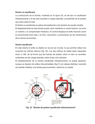 - 44 -
Diseño no equilibrado
La construcción de la bomba, mostrada en la figura 20, es del tipo no equilibrado
hidráulicamente y el eje está sometido a cargas laterales, procedentes de la presión
que actúa sobre el rotor.
El diseño no equilibrado se aplica principalmente a las bombas de caudal variable.
El desplazamiento de esta bomba puede variar mediante un control externo, tal como
un volante o un compensador hidráulico. El control desplaza el anillo haciendo variar
la excentricidad entre éste y el rotor, reduciendo o aumentando así las dimensiones
de la cámara de bombeo.
Diseño equilibrado
En este diseño el anillo es elíptico en vez de ser circular, lo que permite utilizar dos
conjuntos de orificios internos (fig. 22). Los dos orificios de salida están separados
entre sí 180° de tal forma que las fuerzas de presión sobre el rotor se cancelan,
evitándose así las cargas laterales sobre el eje y los cojinetes.
El desplazamiento de la bomba equilibrada hidráulicamente no puede ajustarse,
aunque se dispone de anillos intercambiables (fig.21) con elipses distintas, haciendo
así posible modificar una bomba para aumentar o disminuir su caudal.
Fig. 22. "Bomba de paletas equilibrada hidráulicamente"
 