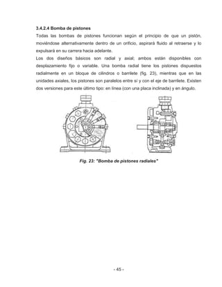 - 45 -
3.4.2.4 Bomba de pistones
Todas las bombas de pistones funcionan según el principio de que un pistón,
moviéndose alternativamente dentro de un orificio, aspirará fluido al retraerse y lo
expulsará en su carrera hacia adelante.
Los dos diseños básicos son radial y axial; ambos están disponibles con
desplazamiento fijo o variable. Una bomba radial tiene los pistones dispuestos
radialmente en un bloque de cilindros o barrilete (fig. 23), mientras que en las
unidades axiales, los pistones son paralelos entre sí y con el eje de barrilete. Existen
dos versiones para este último tipo: en línea (con una placa inclinada) y en ángulo.
Fig. 23: "Bomba de pistones radiales"
 