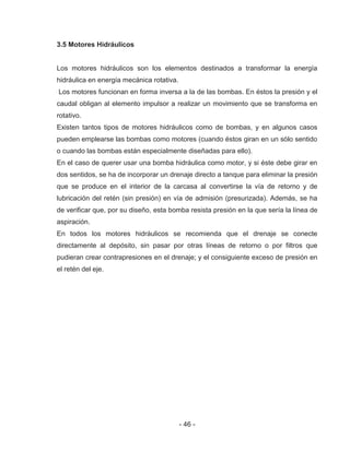 - 46 -
3.5 Motores Hidráulicos
Los motores hidráulicos son los elementos destinados a transformar la energía
hidráulica en energía mecánica rotativa.
Los motores funcionan en forma inversa a la de las bombas. En éstos la presión y el
caudal obligan al elemento impulsor a realizar un movimiento que se transforma en
rotativo.
Existen tantos tipos de motores hidráulicos como de bombas, y en algunos casos
pueden emplearse las bombas como motores (cuando éstos giran en un sólo sentido
o cuando las bombas están especialmente diseñadas para ello).
En el caso de querer usar una bomba hidráulica como motor, y si éste debe girar en
dos sentidos, se ha de incorporar un drenaje directo a tanque para eliminar la presión
que se produce en el interior de la carcasa al convertirse la vía de retorno y de
lubricación del retén (sin presión) en vía de admisión (presurizada). Además, se ha
de verificar que, por su diseño, esta bomba resista presión en la que sería la línea de
aspiración.
En todos los motores hidráulicos se recomienda que el drenaje se conecte
directamente al depósito, sin pasar por otras líneas de retorno o por filtros que
pudieran crear contrapresiones en el drenaje; y el consiguiente exceso de presión en
el retén del eje.
 