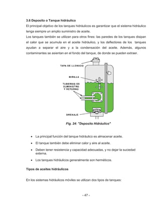 - 47 -
3.6 Deposito o Tanque hidráulico
El principal objetivo de los tanques hidráulicos es garantizar que el sistema hidráulico
tenga siempre un amplio suministro de aceite.
Los tanques también se utilizan para otros fines: las paredes de los tanques disipan
el calor que se acumula en el aceite hidráulico, y los deflectores de los tanques
ayudan a separar el aire y a la condensación del aceite. Además, algunos
contaminantes se asientan en el fondo del tanque, de donde se pueden extraer.
Fig. 24: "Deposito Hidráulico"
La principal función del tanque hidráulico es almacenar aceite.
El tanque también debe eliminar calor y aire al aceite.
Deben tener resistencia y capacidad adecuadas, y no dejar la suciedad
externa.
Los tanques hidráulicos generalmente son herméticos.
Tipos de aceites hidráulicos
En los sistemas hidráulicos móviles se utilizan dos tipos de tanques:
 