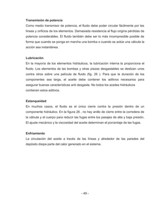 - 49 -
Transmisión de potencia
Como medio transmisor de potencia, el fluido debe poder circular fácilmente por las
líneas y orificios de los elementos. Demasiada resistencia al flujo origina pérdidas de
potencia considerables. El fluido también debe ser lo más incompresible posible de
forma que cuando se ponga en marcha una bomba o cuando se actúe una válvula la
acción sea instantánea.
Lubricación
En la mayoría de los elementos hidráulicos, la lubricación interna la proporciona el
fluido. Los elementos de las bombas y otras piezas desgastables se deslizan unos
contra otros sobre una película de fluido (fig. 26 ). Para que la duración de los
componentes sea larga, el aceite debe contener los aditivos necesarios para
asegurar buenas características anti desgaste. No todos los aceites hidráulicos
contienen estos aditivos.
Estanqueidad
En muchos casos, el fluido es el único cierre contra la presión dentro de un
componente hidráulico. En la figura 26 , no hay anillo de cierre entre la corredera de
la válvula y el cuerpo para reducir las fugas entre los pasajes de alta y baja presión.
El ajuste mecánico y la viscosidad del aceite determinan el porcentaje de las fugas.
Enfriamiento
La circulación del aceite a través de las líneas y alrededor de las paredes del
depósito disipa parte del calor generado en el sistema.
 
