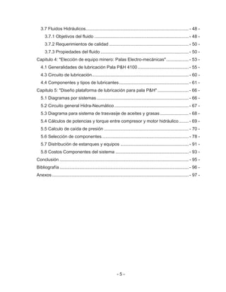 - 5 -
3.7 Fluidos Hidráulicos................................................................................... - 48 -
3.7.1 Objetivos del fluido ............................................................................ - 48 -
3.7.2 Requerimientos de calidad ................................................................ - 50 -
3.7.3 Propiedades del fluido ....................................................................... - 50 -
Capitulo 4: "Elección de equipo minero: Palas Electro-mecánicas".................. - 53 -
4.1 Generalidades de lubricación Pala P&H 4100 ......................................... - 55 -
4.3 Circuito de lubricación.............................................................................. - 60 -
4.4 Componentes y tipos de lubricantes........................................................ - 61 -
Capitulo 5: "Diseño plataforma de lubricación para pala P&H" ......................... - 66 -
5.1 Diagramas por sistemas .......................................................................... - 66 -
5.2 Circuito general Hidra-Neumático............................................................ - 67 -
5.3 Diagrama para sistema de trasvasije de aceites y grasas ....................... - 68 -
5.4 Cálculos de potencias y torque entre compresor y motor hidráulico........ - 69 -
5.5 Calculo de caída de presión .................................................................... - 70 -
5.6 Selección de componentes...................................................................... - 78 -
5.7 Distribución de estanques y equipos ....................................................... - 91 -
5.8 Costos Componentes del sistema ........................................................... - 93 -
Conclusión ........................................................................................................ - 95 -
Bibliografía ........................................................................................................ - 96 -
Anexos .............................................................................................................. - 97 -
 