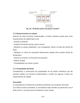 - 50 -
Fig. 26: "El fluido lubrica las piezas móviles"
3.7.2 Requerimientos de calidad
Además de estas funciones fundamentales, el fluido hidráulico puede tener otros
requerimientos de calidad tales como:
- Impedir la oxidación
- Impedir la formación de lodo, goma y barniz
- Mantener su propia estabilidad y, por consiguiente, reducir el costo del cambio de
fluido
- Mantener un índice de viscosidad relativamente estable entre amplios límites de
temperatura
- Impedir la corrosión y la formación de picaduras
- Separar el agua
- Compatibilidad con cierres y juntas
3.7.3 Propiedades del fluido
Consideramos a continuación las propiedades de los fluidos hidráulicos que les
permiten realizar sus funciones fundamentales y cumplir con algunos o todos sus
requerimientos de calidad.
Viscosidad
La viscosidad es la medida de la resistencia del fluido a la circulación del mismo.
Si un fluido circula con facilidad, su viscosidad es baja, también se puede decir que el
fluido es fino, o que tiene poca consistencia o poco cuerpo.
 