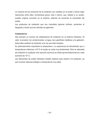 - 52 -
La mayoría de los productos de la oxidación son solubles en el aceite y tienen lugar
reacciones entre ellos, formándose goma, lodo o barniz, que, debido a su acidez,
pueden originar corrosión en el sistema, además de aumentar la viscosidad del
aceite.
Los productos de oxidación que son insolubles taponan orificios, aumentan el
desgaste y hacen que las válvulas se agarroten.
Catalizadores
Hay siempre un número de catalizadores de oxidación en el sistema hidráulico. El
calor, la presión, los contaminantes, el agua, las superficies metálicas y la agitación,
todos ellos aceleran la oxidación una vez que ésta empieza.
Es particularmente importante la temperatura. La experiencia ha demostrado que a
temperaturas inferiores a 57°C el aceite se oxida muy lentamente. Pero la velocidad
de oxidación (o cualquier otra reacción química) se dobla aproximadamente por cada
aumento de 10° C.
Los fabricantes de aceite hidráulico añaden aditivos para resistir a la oxidación, ya
que muchos sistemas trabajan a temperaturas muy altas.
 