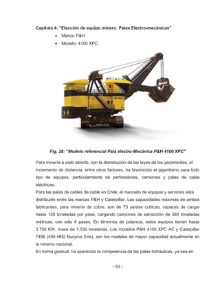 - 53 -
Capitulo 4: "Elección de equipo minero: Palas Electro-mecánicas"
Marca: P&H
Modelo: 4100 XPC
Fig. 28: "Modelo referencial Pala electro-Mecánica P&H 4100 XPC"
Para minería a cielo abierto, con la disminución de las leyes de los yacimientos, el
incremento de distancia, entre otros factores, ha favorecido el gigantismo para todo
tipo de equipos, particularmente de perforadoras, camiones y palas de cable
eléctricas.
Para las palas de cables de cable en Chile, el mercado de equipos y servicios esta
distribuido entre las marcas P&H y Caterpillar. Las capacidades máximas de ambos
fabricantes, para minería de cobre, son de 73 yardas cubicas, capaces de cargar
hasta 120 toneladas por pase, cargando camiones de extracción de 360 toneladas
métricas, con sólo 4 pases. En términos de potencia, estos equipos tienen hasta
3.750 KW, masa de 1.536 toneladas. Los modelos P&H 4100 XPC AC y Caterpillar
7495 (495 HR2 Bucyrus Erie), son los modelos de mayor capacidad actualmente en
la minería nacional.
En forma gradual, ha aparecido la competencia de las palas hidráulicas, ya sea en
 