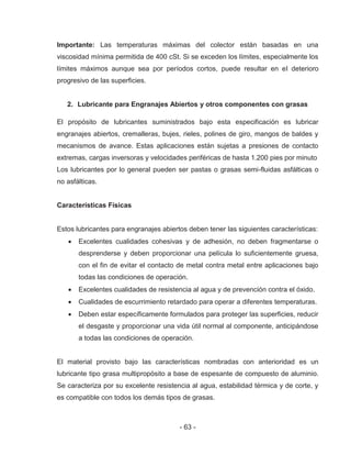 - 63 -
Importante: Las temperaturas máximas del colector están basadas en una
viscosidad mínima permitida de 400 cSt. Si se exceden los límites, especialmente los
límites máximos aunque sea por períodos cortos, puede resultar en el deterioro
progresivo de las superficies.
2. Lubricante para Engranajes Abiertos y otros componentes con grasas
El propósito de lubricantes suministrados bajo esta especificación es lubricar
engranajes abiertos, cremalleras, bujes, rieles, polines de giro, mangos de baldes y
mecanismos de avance. Estas aplicaciones están sujetas a presiones de contacto
extremas, cargas inversoras y velocidades periféricas de hasta 1.200 pies por minuto
Los lubricantes por lo general pueden ser pastas o grasas semi-fluidas asfálticas o
no asfálticas.
Características Físicas
Estos lubricantes para engranajes abiertos deben tener las siguientes características:
Excelentes cualidades cohesivas y de adhesión, no deben fragmentarse o
desprenderse y deben proporcionar una película lo suficientemente gruesa,
con el fin de evitar el contacto de metal contra metal entre aplicaciones bajo
todas las condiciones de operación.
Excelentes cualidades de resistencia al agua y de prevención contra el óxido.
Cualidades de escurrimiento retardado para operar a diferentes temperaturas.
Deben estar específicamente formulados para proteger las superficies, reducir
el desgaste y proporcionar una vida útil normal al componente, anticipándose
a todas las condiciones de operación.
El material provisto bajo las características nombradas con anterioridad es un
lubricante tipo grasa multipropósito a base de espesante de compuesto de aluminio.
Se caracteriza por su excelente resistencia al agua, estabilidad térmica y de corte, y
es compatible con todos los demás tipos de grasas.
 