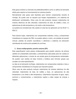 - 64 -
Esta grasa contiene un derivado de politetrafluoretileno como un aditivo de lubricante
sólido para mejorar su funcionamiento en extrema presión.
Normalmente esta grasa está diseñada para lubricar componentes durante el
montaje. Se puede usar en equipos que tengan engrasadores y en sistemas de
distribución centralizados. Otros usos de este producto incluyen rodamientos de
motores eléctricos de alta velocidad; rodamientos de bola, de rodillos y lisos, en
aplicaciones de alta temperatura y de media a alta temperatura.
Los grados de consistencias más usados en este tipo de aplicación son los NLGI 1 o
NGLI 2.
Para lubricar bujes, rodamientos con componentes rodantes o lisos y componentes
misceláneos en equipos de P&H, se pueden aplicar a mano, con pistolas de presión
manual, pistolas de presión neumáticas o eléctricas o sistemas de lubricación
centralizada de construcción paralela de una línea.
3. Grasa multipropósito; presión extrema (EP)
Esta especificación cubre grasas multipropósito para presión extrema, de primera
calidad con propiedades esenciales y características adecuadas para ser usadas en
diferentes aplicaciones, a través de una amplia gama de temperaturas ambientales.
Se pueden usar aceites de base mineral y sintética para formular grasas que
cumplan con esta especificación.
La idea es la lubricación de Bujes, rodamientos con componentes rodantes o lisos y
componentes misceláneos en el equipo que requieren grasas.
Otros usos de este producto incluyen rodamientos de motores eléctricos de alta
velocidad; rodamientos de bola, de rodillos y lisos, en aplicaciones de alta
temperatura y de media a alta temperatura, rodamientos expuestos al agua, vapor,
químicos y contaminantes; y rodamientos sujetos a altas cargas de empuje o
impacto.
 