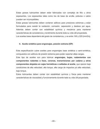 - 65 -
Estas grasas lubricantes deben estar fabricadas con complejo de litio u otros
espesantes. Los espesantes tales como los de base de arcilla, poliurea o calcio
pueden ser incompatibles.
Estas grasas lubricantes deben contener aditivos para presiones extremas y estar
formulados para resistir la oxidación, corrosión, separación y deslave por agua.
Además deben contar con estabilidad química y mecánica para mantener
características de consistencia y rendimiento durante toda su vida útil proyectada.
Los aceites base dependerá del grado de consistencia, y va entre 100 y 220 [mm2/s].
4. Aceite sintético para engranajes, presión extrema (EP)
Esta especificación cubre aceites para engranajes base sintética o semi-sintética,
compuestos con aditivos de presión extrema para poder soportar altas cargas.
Este tipo de aceites son para lubricar engranajes, bujes, rodamientos con
componentes rodantes o lisos, coronas, transmisiones por cadena y otros
componentes alojados en cajas herméticas o selladas al aceite, que operan bajo
condiciones de alta velocidad, alto torque, alta carga de impactos y/o alta velocidad,
bajo torque.
Estos lubricantes deben contar con estabilidad química y física para mantener
características de viscosidad y funcionamiento durante toda su vida útil proyectada.
 