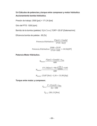 - 69 -
5.4 Cálculos de potencias y torque entre compresor y motor hidráulico
Accionamiento bomba hidráulica.
Presión de trabajo: 2500 [psi] = 171.24 [bar]
Giro del PTO: 1200 [rpm]
Barrido de la bomba (paletas): 5 [ "CIR"= 25.97 [Galones/min]
Eficiencia bomba de paletas : 85 [%]
Potencia Motor Hidráulico.
Torque entre motor y compresor.
 