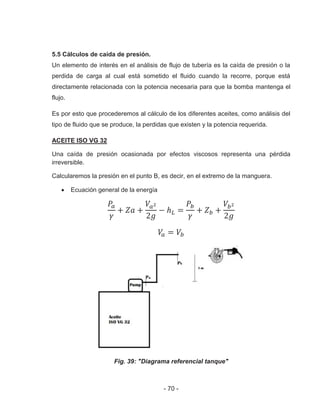 - 70 -
5.5 Cálculos de caída de presión.
Un elemento de interés en el análisis de flujo de tubería es la caída de presión o la
perdida de carga al cual está sometido el fluido cuando la recorre, porque está
directamente relacionada con la potencia necesaria para que la bomba mantenga el
flujo.
Es por esto que procederemos al cálculo de los diferentes aceites, como análisis del
tipo de fluido que se produce, la perdidas que existen y la potencia requerida.
ACEITE ISO VG 32
Una caída de presión ocasionada por efectos viscosos representa una pérdida
irreversible.
Calcularemos la presión en el punto B, es decir, en el extremo de la manguera.
Ecuación general de la energía
Fig. 39: "Diagrama referencial tanque"
 