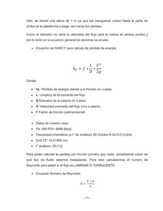 - 71 -
Obs: se añade una altura de 1 m ya que las mangueras suben hasta la parte de
arriba de la plataforma y luego van hacia los carretes.
Como el diámetro no varía la velocidad del flujo será la misma en ambos puntos y
por lo tanto en la ecuación general los términos se anulan.
Ecuación de DARCY para calculo de pérdida de energía:
Donde:
hL: Perdida de energía debido a la fricción (m o pies)
L: Longitud de la corriente del flujo
D:Diámetro de la tubería (m o pies)
V: Velocidad promedio del flujo (m/s o pies/s)
f: Factor de fricción (adimensional)
Datos de nuestro caso:
Pa: 880 PSI= 6066 [Kpa]
Viscosidad cinemática (a t° de análisis): 80 Cstoke=8.0x10-5 (m2/s)
D=0.75" =0.01905 (m)
t° análisis= 20 [°C]
Para poder calcular la perdida por fricción primero que nada, necesitamos saber de
qué tipo de fluido estamos trasladando. Para esto calcularemos el numero de
Reynolds para saber si el flujo es LAMINAR O TURBULENTO.
Ecuación Numero de Reynolds:
 