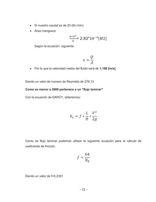 - 72 -
Si nuestro caudal es de 20 (litr./min)
Área manguera:
= 2.83*
Según la ecuación siguiente:
Por lo que la velocidad media del fluido será de 1.168 [m/s]
Dando un valor de numero de Reynolds de 278,13
Como es menor a 2000 pertenece a un "flujo laminar"
Con la ecuación de DARCY, obtenemos:
Como es flujo laminar podemos utilizar la siguiente ecuación para el cálculo de
coeficiente de fricción:
Dando un valor de f=0,2301
 